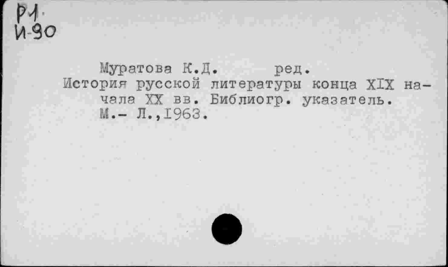 ﻿м-
ИЗО
Муратова К.Д. ред.
История русской литературы конца XIX начала XX вв. Библиогр. указатель. М.- Л.,1963.